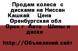 Продам колеса  с дисками на Ниссан Кашкай  › Цена ­ 111 - Оренбургская обл., Орск г. Авто » Шины и диски   